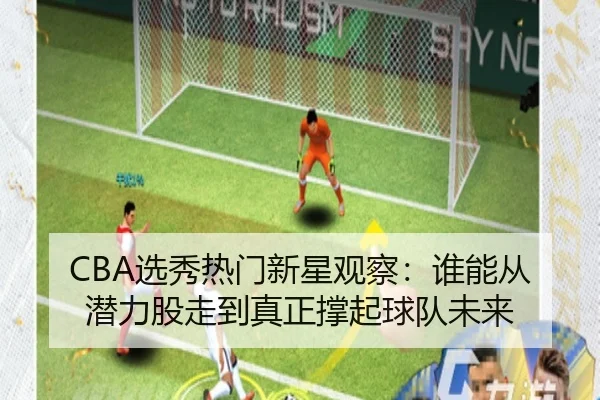 CBA选秀热门新星观察：谁能从潜力股走到真正撑起球队未来